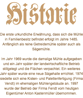 Historie Die erste urkundliche Erwähnung, dass sich die Mühle in Familienbesitz befindet erfolgt im Jahre 1485. Anfänglich als reine Getreidemühle später auch als Sägemühle. Im Jahr 1969 wurde die damalige Mühle aufgegeben und ein Jahr später der landwirtschaftliche Betrieb stillgelegt und die Flächen verpachtet. Ein weiteres Jahr später wurde eine neue Sägehalle errichtet. 1974 siedelte sich eine Kisten- und Palettenfertigung (Firma Vendt) im ehemaligen Mühlengebäude an. 1997 wurde der Betrieb der Firma Fendt vom heutigen Eigentümer Anton Kastenmüller übernommen.